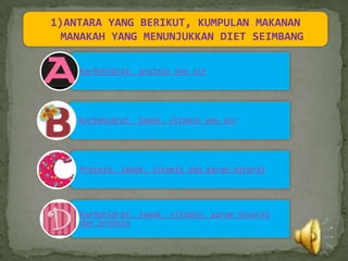 1)ANTARA YANG BERIKUT, KUMPULAN MAKANAN
  MANAKAH YANG MENUNJUKKAN DIET SEIMBANG

    Karbohidrat, protein dan air




    Karbohidrat, lemak, vitamin dan air




    Protein, lemak, vitamin dan garam mineral




    Karbohidrat, lemak, vitamin, garam mineral
    dan protein
 