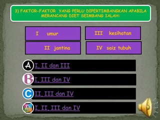 3) FAKTOR-FAKTOR YANG PERLU DIPERTIMBANGKAN APABILA
           MERANCANG DIET SEIMBANG IALAH:



        I   umur              III   kesihatan


            II jantina         IV saiz tubuh


       I, II dan III

       I, III dan IV

       II, III dan IV

       I, II, III dan IV
 