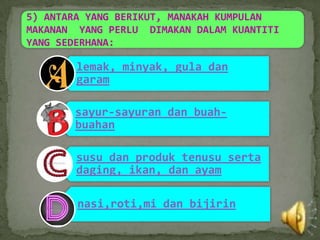 5) ANTARA YANG BERIKUT, MANAKAH KUMPULAN
MAKANAN YANG PERLU DIMAKAN DALAM KUANTITI
YANG SEDERHANA:

        lemak, minyak, gula dan
        garam

       sayur-sayuran dan buah-
       buahan

        susu dan produk tenusu serta
        daging, ikan, dan ayam

        nasi,roti,mi dan bijirin
 