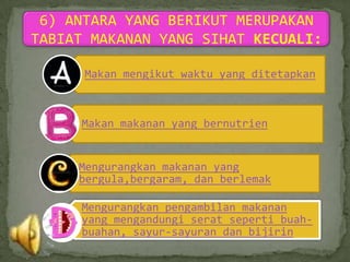 6) ANTARA YANG BERIKUT MERUPAKAN
TABIAT MAKANAN YANG SIHAT KECUALI:

      Makan mengikut waktu yang ditetapkan



     Makan makanan yang bernutrien


     Mengurangkan makanan yang
     bergula,bergaram, dan berlemak

     Mengurangkan pengambilan makanan
     yang mengandungi serat seperti buah-
     buahan, sayur-sayuran dan bijirin
 