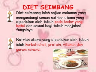 DIET SEIMBANG
Diet seimbang ialah sajian makanan yang
mengandungi semua nutrien utama yang
diperlukan oleh tubuh pada kadar yang
betul dan sesuai bagi tubuh menjalani
fungsinya.

Nutrien utama yang diperlukan oleh tubuh
ialah karbohidrat, protein, vitamin dan
garam mineral.
 