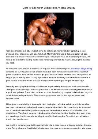 Diets for Ectomorph Bodybuilding An ideal Strategy
Common characterists adult males finding the ectomorph frame include fragile shape, lean
physique, small stature, as well as a flat chest. Men that make use of this eating plan will gain
additional lean muscle mass and also look bulgier. Should you have an ectomorph physique, you
need to be alert to the leading nutrition and rehearse prefer to help you in achieving the muscles
you need.
An increased consumption of proteins are required when are starting on a ectomorph bodybuilding
schedule. Be sure to go on a high protein meal after each workout and eat or drink at least two
grams of proteins daily. Muscle tissue might go to the state called catabolic once they get tired as
long as you're training them. Taking high protein meals immediately after workouts can benefit a
great deal as testosterone are released through the body during training of countless hgh.
Secondly men trying bodybuilding should never forget carbohydrates given it will assist them in
raising the levels of energy. Simple sugars need to be avoided because they only provide you with
a quick energy boost. Pasta, rice, potatoes etc other items having complex carbohydrates ought to
be within the meals you take in. These carbohydrates are freed in your system slower and
digested better.
Although recommended by a few weight lifters, taking fats isn't ideal technique to build muscles.
You need to know that the body will process those fats into fats in the human body. An increased
use of calories is needed but just be sure you use the equivalent amount of calories like other
bodybuilders. You should preserve high absorption of calories like other bodybuilders even when
you have begun it with the understanding of benefits of ectomorphs. Fats of this sort will detain
from further muscle mass.
You ought to consume your diet frequently that's vital in case you are endeavoring to build muscle
mass. Eating whenever feasible is the better way. You have to consume any occasion after every
 