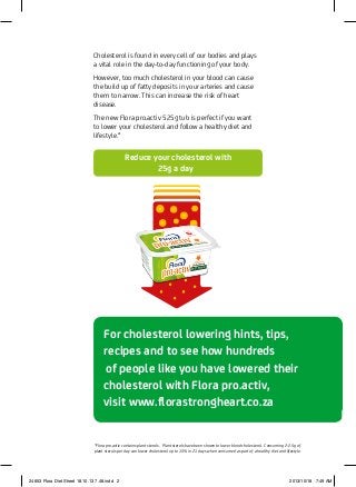 For cholesterol lowering hints, tips,
	 recipes and to see how hundreds
		of people like you have lowered their
cholesterol with Flora pro.activ,
	 visit www.florastrongheart.co.za
Cholesterol is found in every cell of our bodies and plays
a vital role in the day-to-day functioning of your body.
However, too much cholesterol in your blood can cause
the build up of fatty deposits in your arteries and cause
them to narrow. This can increase the risk of heart
disease.
The new Flora pro.activ 525g tub is perfect if you want
to lower your cholesterol and follow a healthy diet and
lifestyle.*
	 Reduce your cholesterol with
25g a day
*Flora pro.activ contains plant sterols. Plant sterols have been shown to lower blood cholesterol. Consuming 2-2.5g of
plant sterols per day can lower cholesterol up to 15% in 21 days when consumed as part of a healthy diet and lifestyle.
24653 Flora Diet Sheet 18.10.13 7.48.indd 2 2013/10/18 7:49 AM
 