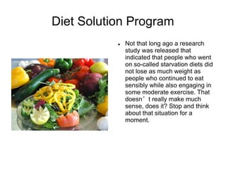 Diet Solution Program
              Not that long ago a research
               study was released that
               indicated that people who went
               on so-called starvation diets did
               not lose as much weight as
               people who continued to eat
               sensibly while also engaging in
               some moderate exercise. That
               doesn’t really make much
               sense, does it? Stop and think
               about that situation for a
               moment.
 