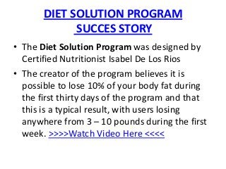 DIET SOLUTION PROGRAM
             SUCCES STORY
• The Diet Solution Program was designed by
  Certified Nutritionist Isabel De Los Rios
• The creator of the program believes it is
  possible to lose 10% of your body fat during
  the first thirty days of the program and that
  this is a typical result, with users losing
  anywhere from 3 – 10 pounds during the first
  week. >>>>Watch Video Here <<<<
 