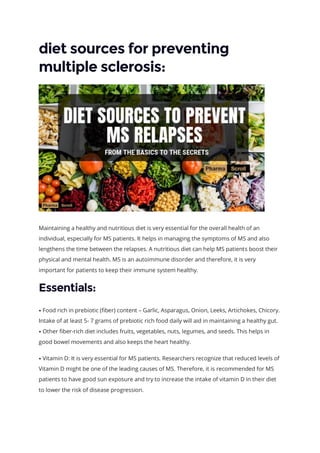 diet sources for preventing
multiple sclerosis:
Maintaining a healthy and nutritious diet is very essential for the overall health of an
individual, especially for MS patients. It helps in managing the symptoms of MS and also
lengthens the time between the relapses. A nutritious diet can help MS patients boost their
physical and mental health. MS is an autoimmune disorder and therefore, it is very
important for patients to keep their immune system healthy.
Essentials:
⦁ Food rich in prebiotic (fiber) content – Garlic, Asparagus, Onion, Leeks, Artichokes, Chicory.
Intake of at least 5- 7 grams of prebiotic rich food daily will aid in maintaining a healthy gut.
⦁ Other fiber-rich diet includes fruits, vegetables, nuts, legumes, and seeds. This helps in
good bowel movements and also keeps the heart healthy.
⦁ Vitamin D: It is very essential for MS patients. Researchers recognize that reduced levels of
Vitamin D might be one of the leading causes of MS. Therefore, it is recommended for MS
patients to have good sun exposure and try to increase the intake of vitamin D in their diet
to lower the risk of disease progression.
 