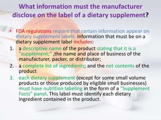 What information must the manufacturer
disclose on the label of a dietary supplement?
• FDA regulations require that certa...