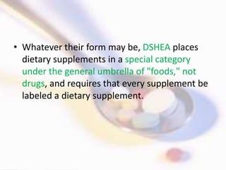 • Whatever their form may be, DSHEA places
dietary supplements in a special category
under the general umbrella of "foods," not
drugs, and requires that every supplement be
labeled a dietary supplement.
 