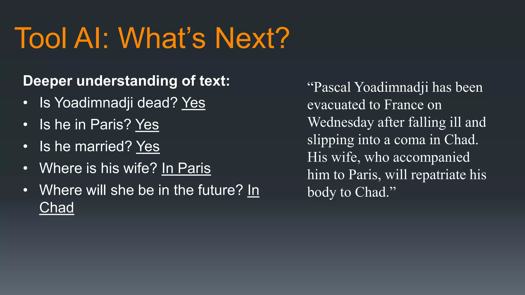 Tool AI: What’s Next?
Deeper understanding of text:
• Is Yoadimnadji dead? Yes
• Is he in Paris? Yes
• Is he married? Yes
• Where is his wife? In Paris
• Where will she be in the future? In
Chad
“Pascal Yoadimnadji has been
evacuated to France on
Wednesday after falling ill and
slipping into a coma in Chad.
His wife, who accompanied
him to Paris, will repatriate his
body to Chad.”
 