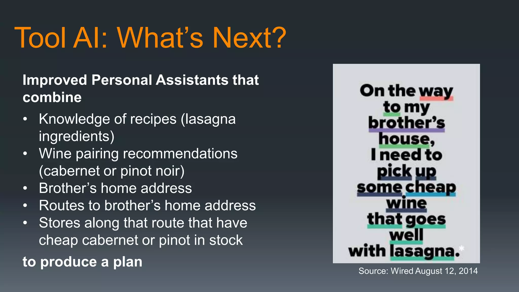 Tool AI: What’s Next?
Improved Personal Assistants that
combine
• Knowledge of recipes (lasagna
ingredients)
• Wine pairing recommendations
(cabernet or pinot noir)
• Brother’s home address
• Routes to brother’s home address
• Stores along that route that have
cheap cabernet or pinot in stock
to produce a plan
Source: Wired August 12, 2014
 