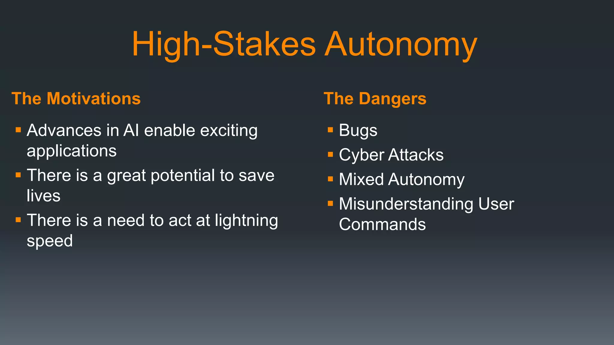 The Motivations The Dangers
High-Stakes Autonomy
 Advances in AI enable exciting
applications
 There is a great potential to save
lives
 There is a need to act at lightning
speed
 Bugs
 Cyber Attacks
 Mixed Autonomy
 Misunderstanding User
Commands
 