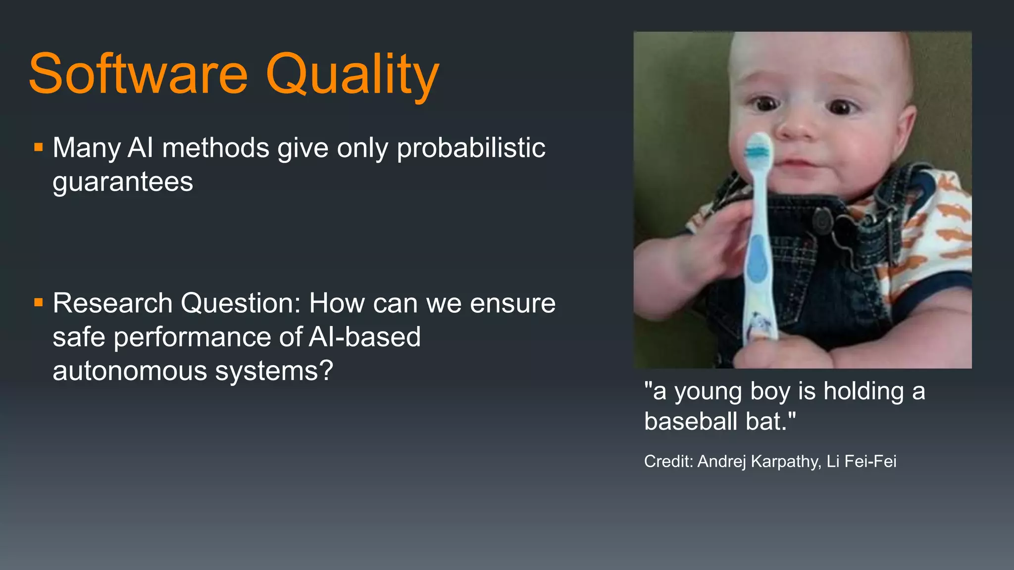 Software Quality
 Many AI methods give only probabilistic
guarantees
 Research Question: How can we ensure
safe performance of AI-based
autonomous systems?
"a young boy is holding a
baseball bat."
Credit: Andrej Karpathy, Li Fei-Fei
 