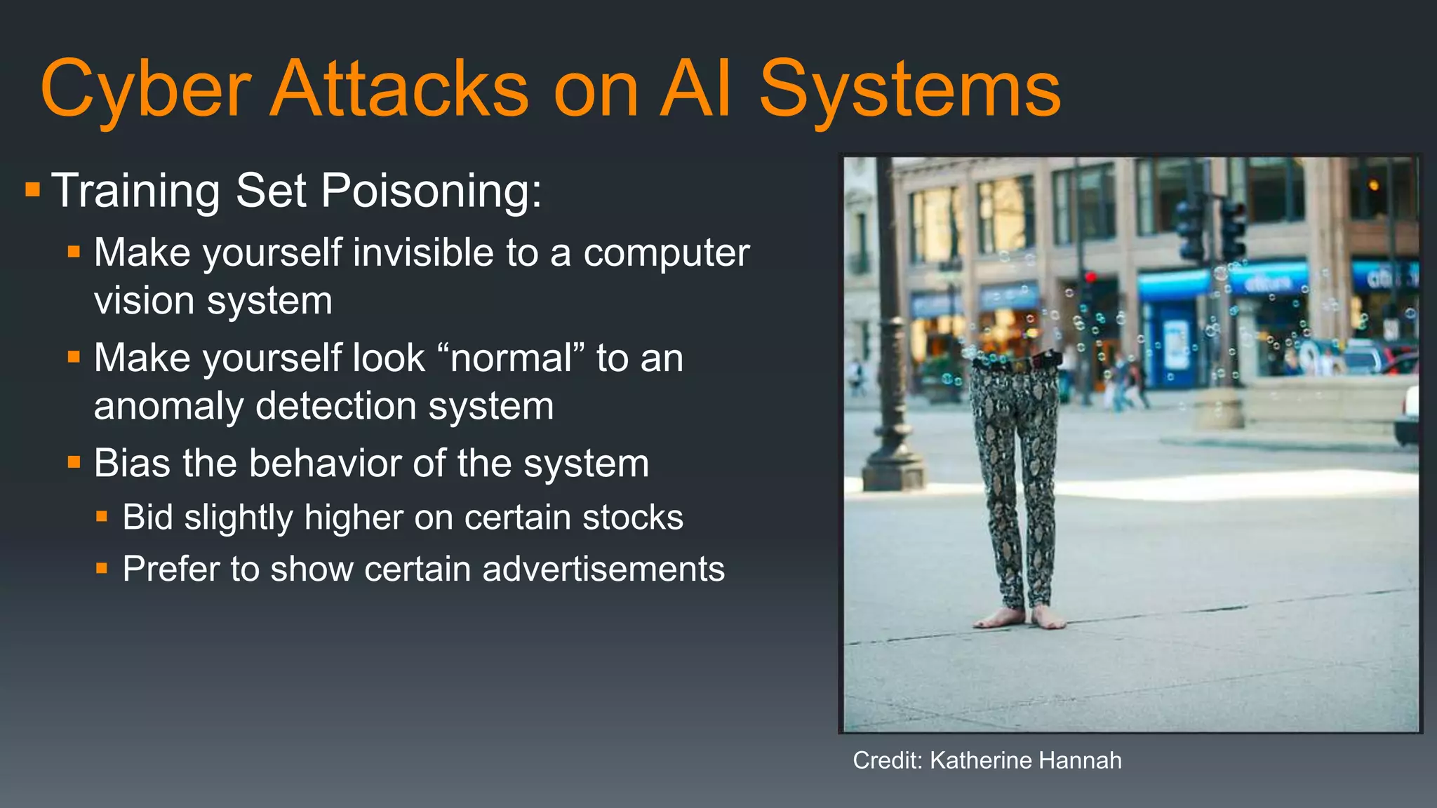 Cyber Attacks on AI Systems
Training Set Poisoning:
 Make yourself invisible to a computer
vision system
 Make yourself look “normal” to an
anomaly detection system
 Bias the behavior of the system
 Bid slightly higher on certain stocks
 Prefer to show certain advertisements
Credit: Katherine Hannah
 