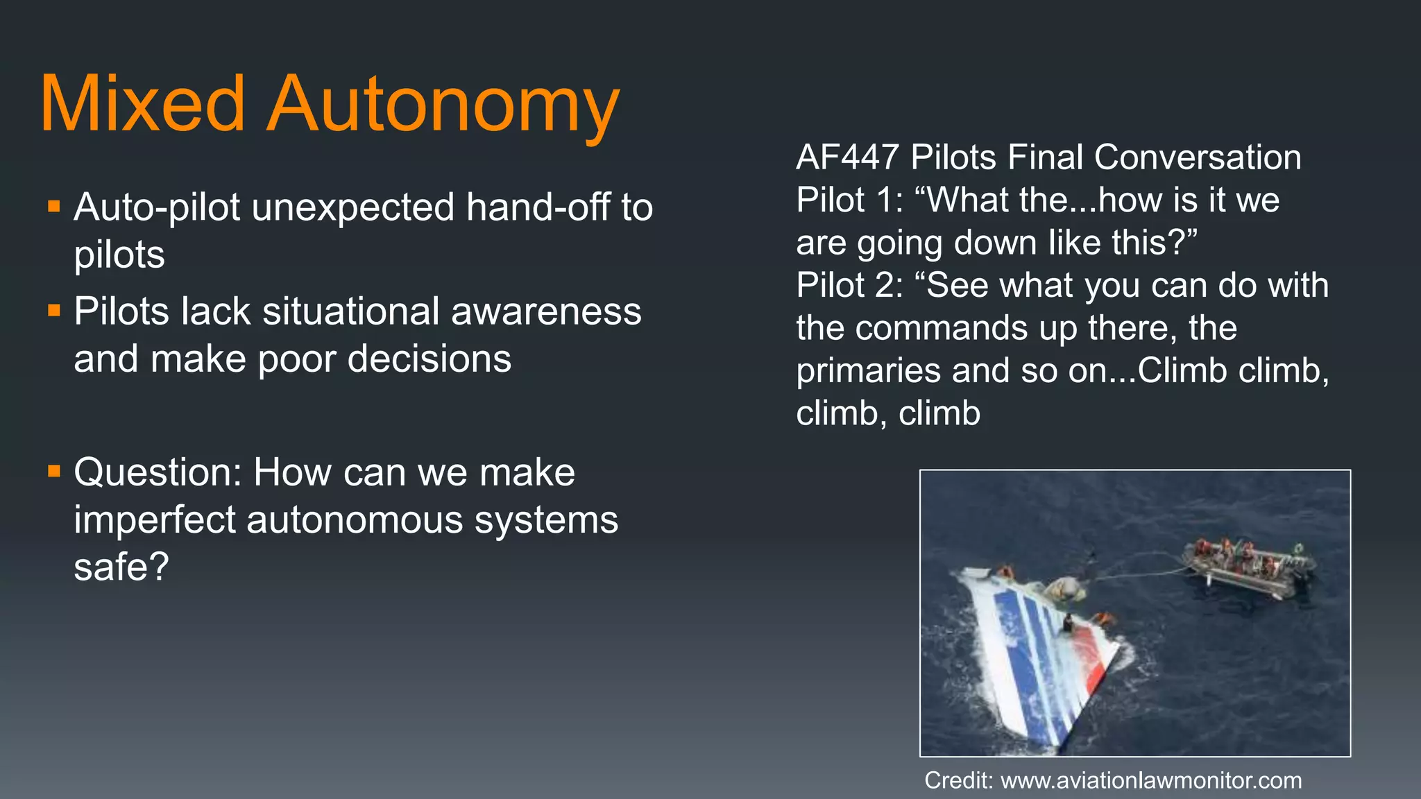 Mixed Autonomy
 Auto-pilot unexpected hand-off to
pilots
 Pilots lack situational awareness
and make poor decisions
 Question: How can we make
imperfect autonomous systems
safe?
AF447 Pilots Final Conversation
Pilot 1: “What the...how is it we
are going down like this?”
Pilot 2: “See what you can do with
the commands up there, the
primaries and so on...Climb climb,
climb, climb
Credit: www.aviationlawmonitor.com
 