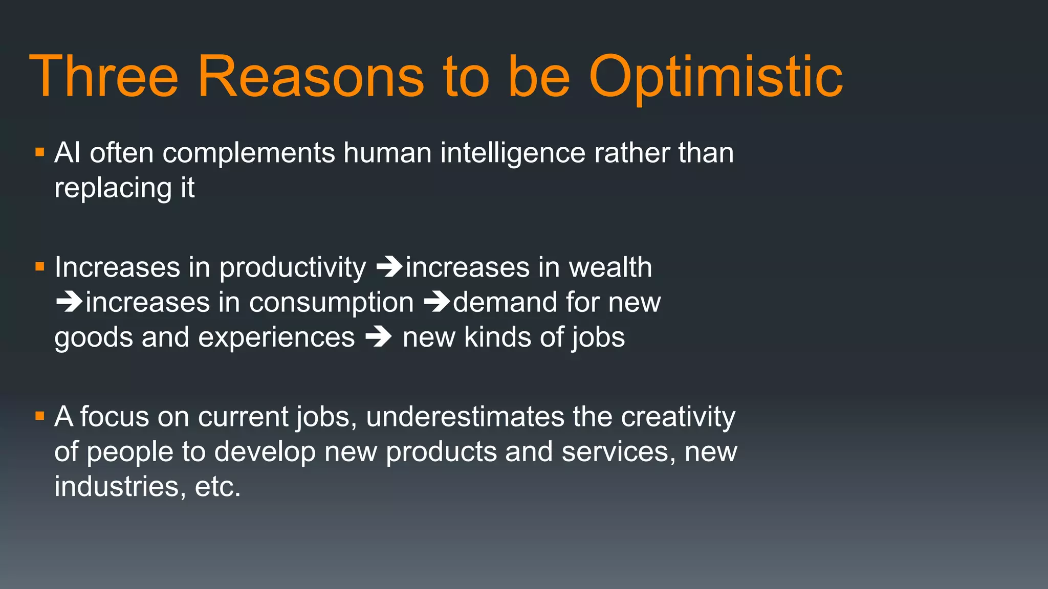Three Reasons to be Optimistic
 AI often complements human intelligence rather than
replacing it
 Increases in productivity increases in wealth
increases in consumption demand for new
goods and experiences  new kinds of jobs
 A focus on current jobs, underestimates the creativity
of people to develop new products and services, new
industries, etc.
 