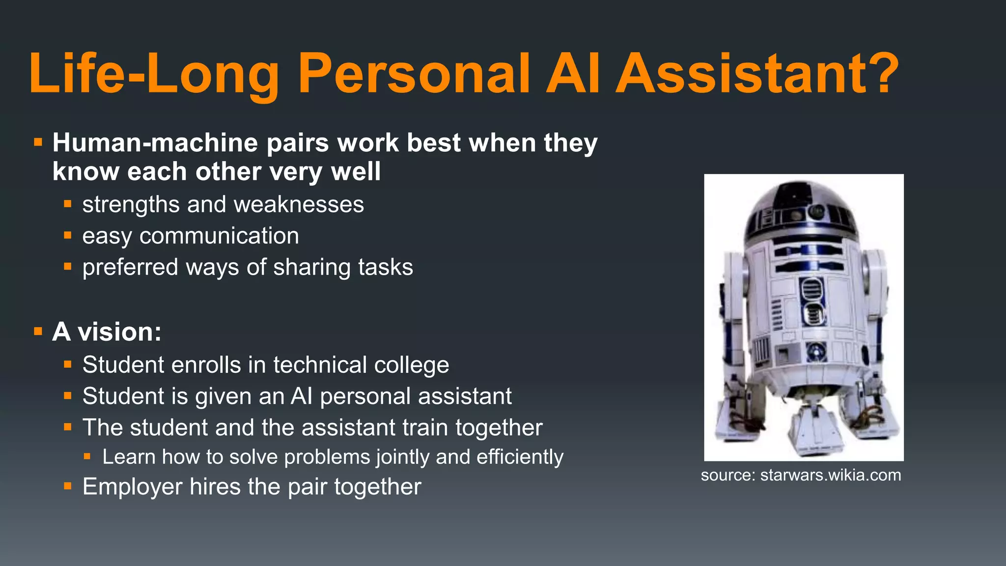 Life-Long Personal AI Assistant?
 Human-machine pairs work best when they
know each other very well
 strengths and weaknesses
 easy communication
 preferred ways of sharing tasks
 A vision:
 Student enrolls in technical college
 Student is given an AI personal assistant
 The student and the assistant train together
 Learn how to solve problems jointly and efficiently
 Employer hires the pair together
source: starwars.wikia.com
 