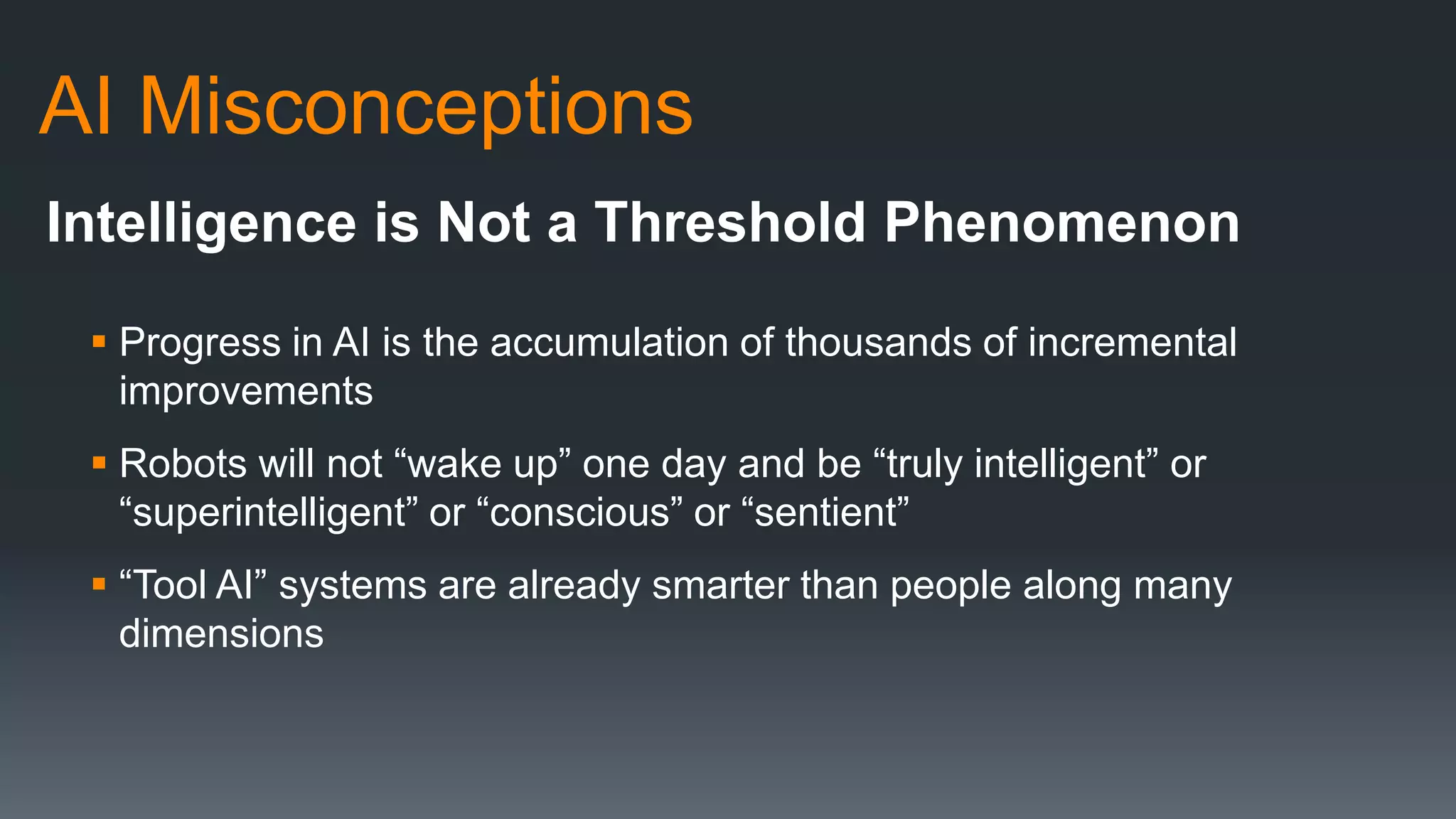 AI Misconceptions
Intelligence is Not a Threshold Phenomenon
 Progress in AI is the accumulation of thousands of incremental
improvements
 Robots will not “wake up” one day and be “truly intelligent” or
“superintelligent” or “conscious” or “sentient”
 “Tool AI” systems are already smarter than people along many
dimensions
 