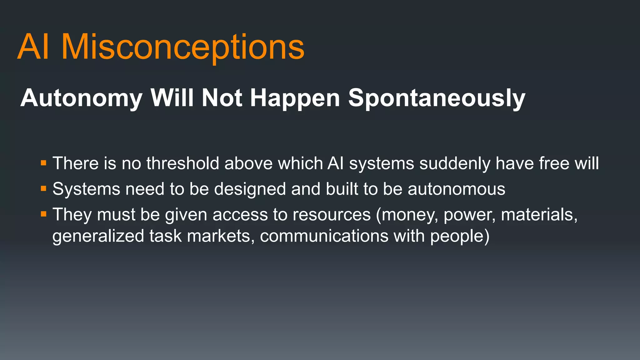 AI Misconceptions
Autonomy Will Not Happen Spontaneously
 There is no threshold above which AI systems suddenly have free will
 Systems need to be designed and built to be autonomous
 They must be given access to resources (money, power, materials,
generalized task markets, communications with people)
 