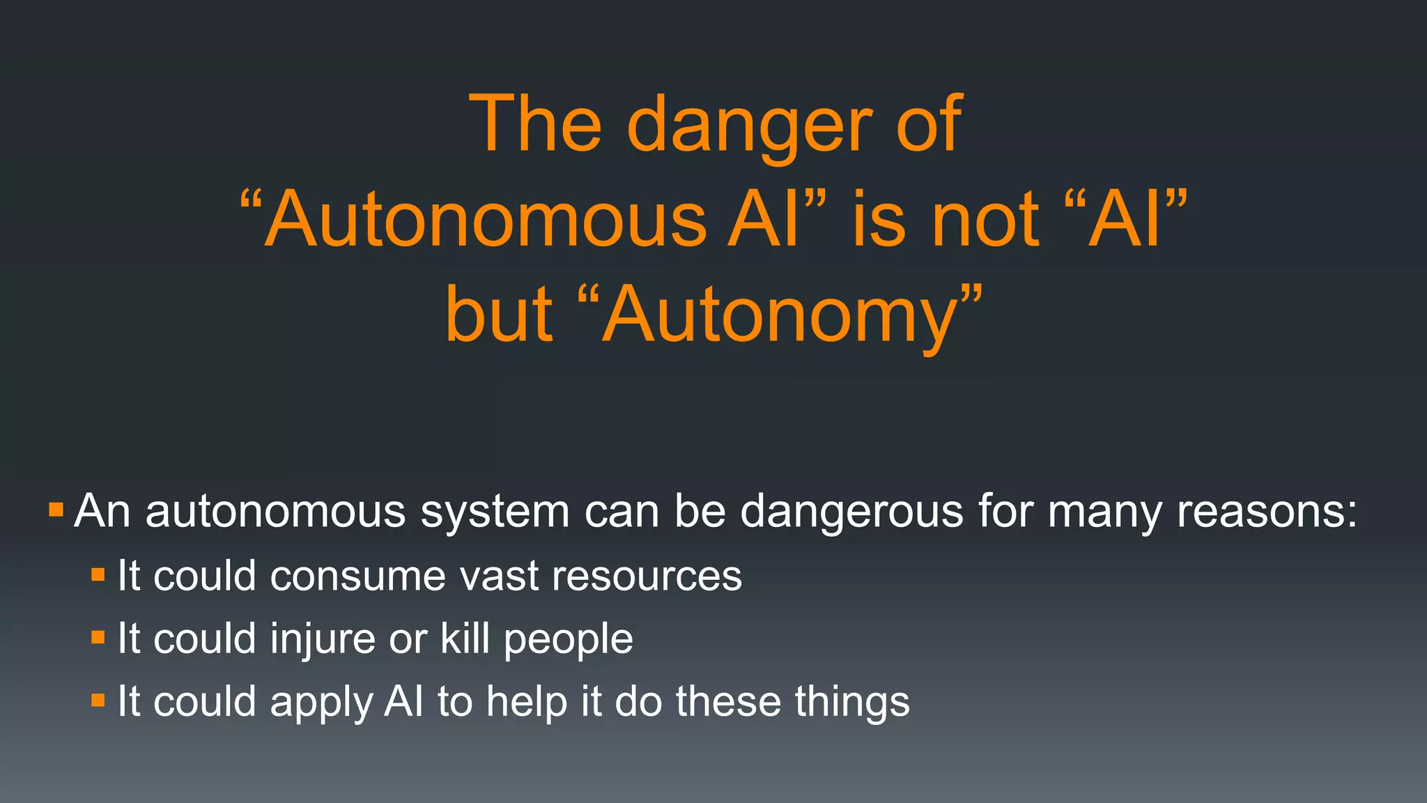 The danger of
“Autonomous AI” is not “AI”
but “Autonomy”
An autonomous system can be dangerous for many reasons:
 It could consume vast resources
 It could injure or kill people
 It could apply AI to help it do these things
 