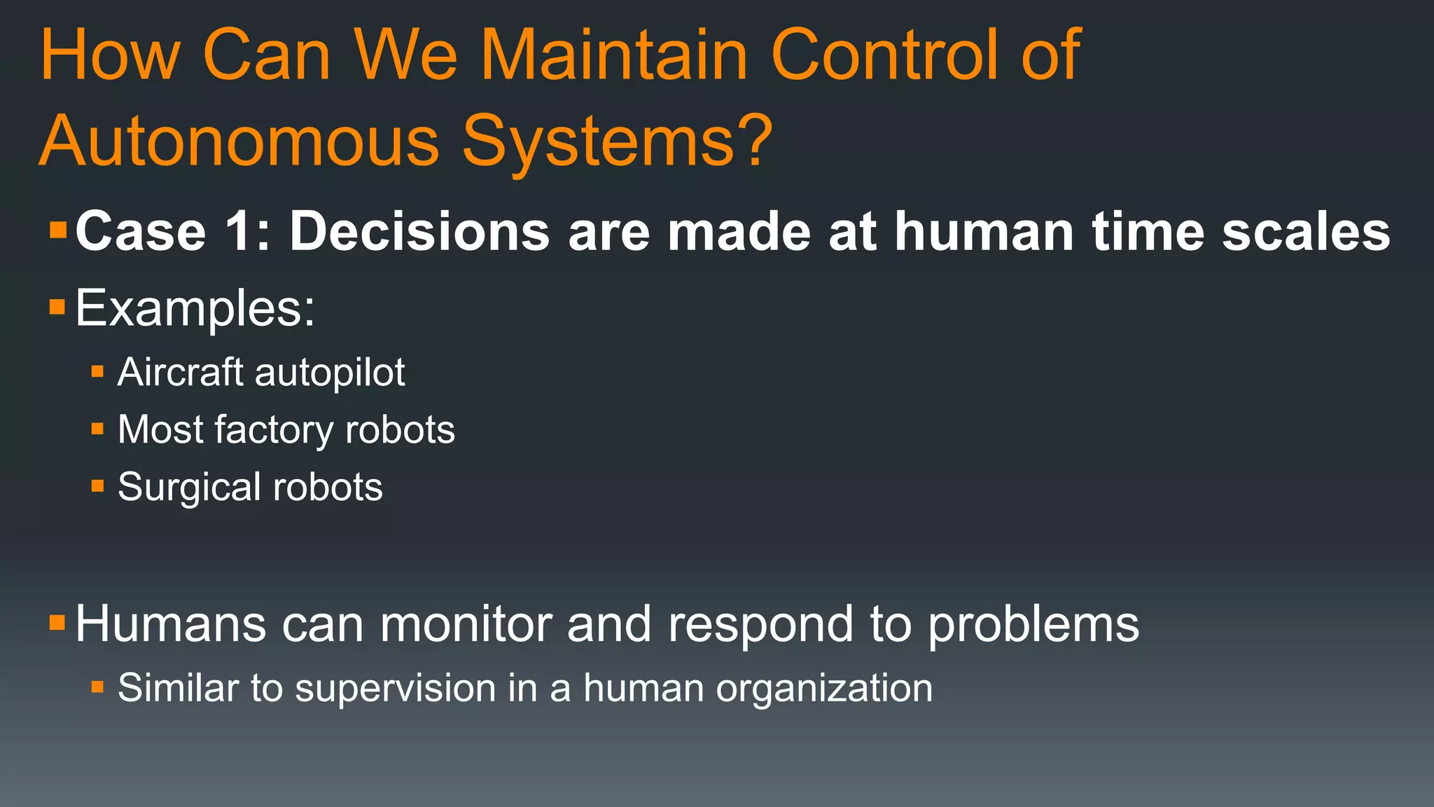 How Can We Maintain Control of
Autonomous Systems?
Case 1: Decisions are made at human time scales
Examples:
 Aircraft autopilot
 Most factory robots
 Surgical robots
Humans can monitor and respond to problems
 Similar to supervision in a human organization
 