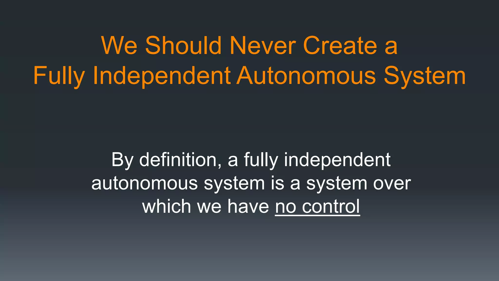 We Should Never Create a
Fully Independent Autonomous System
By definition, a fully independent
autonomous system is a system over
which we have no control
 