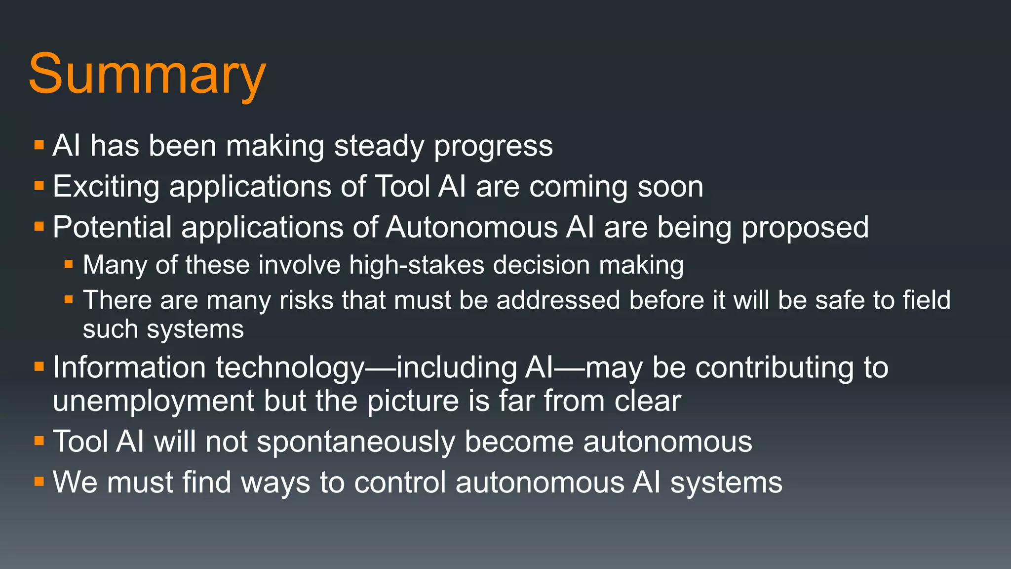 Summary
 AI has been making steady progress
 Exciting applications of Tool AI are coming soon
 Potential applications of Autonomous AI are being proposed
 Many of these involve high-stakes decision making
 There are many risks that must be addressed before it will be safe to field
such systems
 Information technology—including AI—may be contributing to
unemployment but the picture is far from clear
 Tool AI will not spontaneously become autonomous
 We must find ways to control autonomous AI systems
 