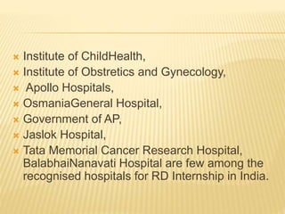  Institute of ChildHealth,
 Institute of Obstretics and Gynecology,
 Apollo Hospitals,
 OsmaniaGeneral Hospital,
 Government of AP,
 Jaslok Hospital,
 Tata Memorial Cancer Research Hospital,
BalabhaiNanavati Hospital are few among the
recognised hospitals for RD Internship in India.
 