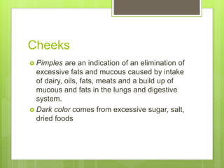 Cheeks
 Pimples are an indication of an elimination of
excessive fats and mucous caused by intake
of dairy, oils, fats, meats and a build up of
mucous and fats in the lungs and digestive
system.
 Dark color comes from excessive sugar, salt,
dried foods
 