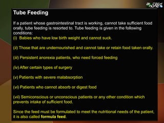 Tube Feeding
If a patient whose gastrointestinal tract is working, cannot take sufficient food
orally, tube feeding is resorted to. Tube feeding is given in the following
conditions:
(i) Babies who have low birth weight and cannot suck.
(ii) Those that are undernourished and cannot take or retain food taken orally.
(iii) Persistent anorexia patients, who need forced feeding
(iv) After certain types of surgery
(v) Patients with severe malabsorption
(vi) Patients who cannot absorb or digest food
(vii) Semiconscious or unconscious patients or any other condition which
prevents intake of sufficient food.
Since the feed must be formulated to meet the nutritional needs of the patient,
it is also called formula feed.
 