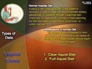 It plays a very important part in the patient’s
recovery. It aims to meet the recommended dietary
allowances of nutrients through a planned diet.
There are no restrictions involved in food planning,
but the food plan is balanced to avoid over- or
under-nutrition.
1. Clear-liquid Diet.
2. Full-liquid Diet.
The normal diet is modified to form
various diets according to the needs of
the patient. These include various liquid
and soft diets.
 
