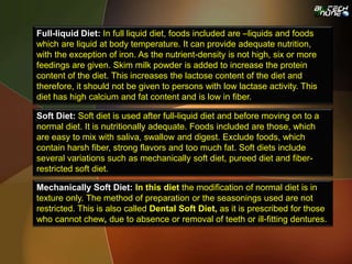 Full-liquid Diet: In full liquid diet, foods included are –liquids and foods
which are liquid at body temperature. It can provide adequate nutrition,
with the exception of iron. As the nutrient-density is not high, six or more
feedings are given. Skim milk powder is added to increase the protein
content of the diet. This increases the lactose content of the diet and
therefore, it should not be given to persons with low lactase activity. This
diet has high calcium and fat content and is low in fiber.
Soft Diet: Soft diet is used after full-liquid diet and before moving on to a
normal diet. It is nutritionally adequate. Foods included are those, which
are easy to mix with saliva, swallow and digest. Exclude foods, which
contain harsh fiber, strong flavors and too much fat. Soft diets include
several variations such as mechanically soft diet, pureed diet and fiber-
restricted soft diet.
Mechanically Soft Diet: In this diet the modification of normal diet is in
texture only. The method of preparation or the seasonings used are not
restricted. This is also called Dental Soft Diet, as it is prescribed for those
who cannot chew, due to absence or removal of teeth or ill-fitting dentures.
 