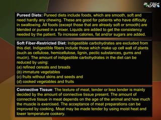 Pureed Diets: Pureed diets include foods, which are smooth, soft and
need hardly any chewing. These are good for patients who have difficulty
in swallowing. All foods (except those that are already soft or smooth) are
blended or pureed in a mixer. Liquids are added to get the consistency
needed by the patient. To increase calories, fat and/or sugars are added.
Soft Fiber-Restricted Diet: Indigestible carbohydrates are excluded from
this diet. Indigestible fibers include those which make up cell wall of plants
(such as cellulose, hemicellulose, lignin, pectic substances, gums and
mucin). The amount of indigestible carbohydrates in the diet can be
reduced by using:
(a) refined cereals and breads
(b) immature vegetables
(c) fruits without skins and seeds and
(d) cooked vegetables and fruits
Connective Tissue: The texture of meat, tender or less tender is mainly
decided by the amount of connective tissue present. The amount of
connective tissue in meat depends on the age of the animal and how much
the muscle is exercised. The acceptance of meat preparations can be
improved by cooking. Meat may be made tender by using moist heat and
lower temperature cookery.
 