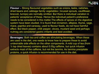 Flavour – Strong flavoured vegetables such as onions, leeks, radishes,
dried beans and cabbage family vegetables ( brussel sprouts, cauliflower,
broccoli, turnips) are normally omitted. But there is individual variation in
patients’ acceptance of these. Hence the individual patient’s preference
needs to be considered in this matter.The effects of spices on the digestive
system have been studied. It is found that cinnamon, allspice, thyme, sage,
mace, paprika and caraway, used to flavour foods, do not have harmful
effect. But black pepper, chilli pepper, cloves, mustard seed and perhaps
nutmeg are considered gastric irritants and best avoided.
Beverages: Both tea and coffee are stimulating beverages. When these
are used in the diet, one needs to know how to prepare these to avoid
undesirable side effects on the other components. A mild cup of tea (from
½ tsp dried leaves) contains about 0.05g caffeine, but quick infusion
extracts most of the caffeine, but not the tannins. As tannins precipitate
proteins, a quick infusion is recommended for use in the diet.
 