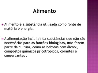 Alimento
 Alimento

é a substância utilizada como fonte de
matéria e energia.

A

alimentação inclui ainda substâncias que não são
necessárias para as funções biológicas, mas fazem
parte da cultura, como as bebidas com álcool,
compostos químicos psicotrópicos, corantes e
conservantes .

 