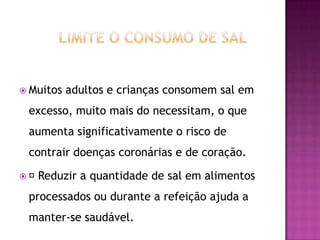  Muitos

adultos e crianças consomem sal em

excesso, muito mais do necessitam, o que
aumenta significativamente o risco de
contrair doenças coronárias e de coração.

Reduzir

a quantidade de sal em alimentos

processados ou durante a refeição ajuda a
manter-se saudável.

 