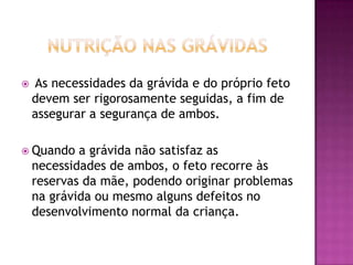 

As necessidades da grávida e do próprio feto
devem ser rigorosamente seguidas, a fim de
assegurar a segurança de ambos.

 Quando

a grávida não satisfaz as
necessidades de ambos, o feto recorre às
reservas da mãe, podendo originar problemas
na grávida ou mesmo alguns defeitos no
desenvolvimento normal da criança.

 