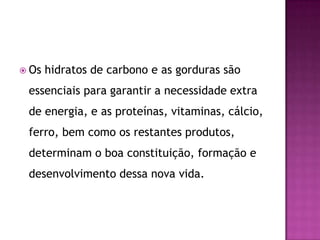  Os

hidratos de carbono e as gorduras são

essenciais para garantir a necessidade extra
de energia, e as proteínas, vitaminas, cálcio,

ferro, bem como os restantes produtos,
determinam o boa constituição, formação e
desenvolvimento dessa nova vida.

 
