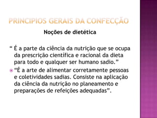 Noções de dietética
“ É a parte da ciência da nutrição que se ocupa
da prescrição científica e racional da dieta
para todo e qualquer ser humano sadio.”
 “É a arte de alimentar corretamente pessoas
e coletividades sadias. Consiste na aplicação
da ciência da nutrição no planeamento e
preparações de refeições adequadas”.

 