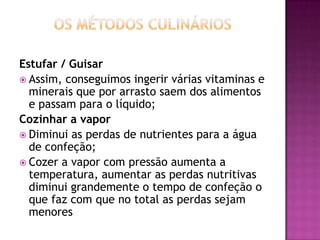 Estufar / Guisar
 Assim, conseguimos ingerir várias vitaminas e
minerais que por arrasto saem dos alimentos
e passam para o líquido;
Cozinhar a vapor
 Diminui as perdas de nutrientes para a água
de confeção;
 Cozer a vapor com pressão aumenta a
temperatura, aumentar as perdas nutritivas
diminui grandemente o tempo de confeção o
que faz com que no total as perdas sejam
menores

 