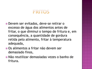  Devem

ser evitados, deve-se retirar o
excesso de água dos alimentos antes de
fritar, o que diminui o tempo de fritura e, em
consequência, a quantidade de gordura
retida pelo alimento, fritar à temperatura
adequada,
 Os alimentos a fritar não devem ser
demasiado finos,
 Não reutilizar demasiadas vezes o banho de
fritura.

 