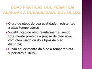 O

uso de óleos de boa qualidade, resistentes
a altas temperaturas;
 Substituição de óleo regularmente, sendo
totalmente proibida a junção de óleo novo
com óleo usado ou dois tipos de óleo
distintos;
 O não aquecimento do óleo a temperaturas
superiores a 180ºC.

 