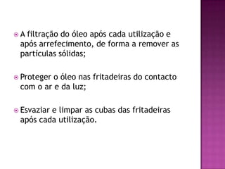 A

filtração do óleo após cada utilização e
após arrefecimento, de forma a remover as
partículas sólidas;

 Proteger

o óleo nas fritadeiras do contacto
com o ar e da luz;

 Esvaziar

e limpar as cubas das fritadeiras
após cada utilização.

 