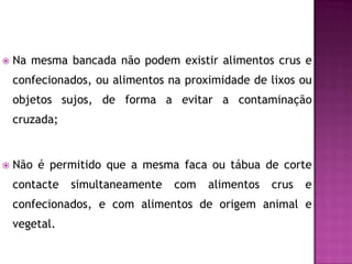 

Na mesma bancada não podem existir alimentos crus e
confecionados, ou alimentos na proximidade de lixos ou
objetos sujos, de forma a evitar a contaminação
cruzada;



Não é permitido que a mesma faca ou tábua de corte
contacte

simultaneamente

com

alimentos

crus

e

confecionados, e com alimentos de origem animal e

vegetal.

 
