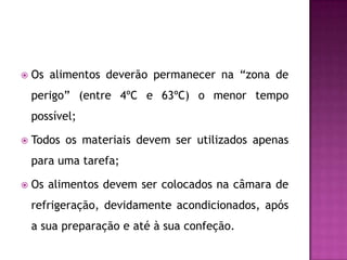 

Os alimentos deverão permanecer na “zona de
perigo” (entre 4ºC e 63ºC) o menor tempo
possível;



Todos os materiais devem ser utilizados apenas
para uma tarefa;



Os alimentos devem ser colocados na câmara de
refrigeração, devidamente acondicionados, após
a sua preparação e até à sua confeção.

 