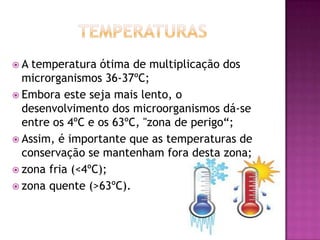 A

temperatura ótima de multiplicação dos
microrganismos 36-37ºC;
 Embora este seja mais lento, o
desenvolvimento dos microorganismos dá-se
entre os 4ºC e os 63ºC, "zona de perigo“;
 Assim, é importante que as temperaturas de
conservação se mantenham fora desta zona;
 zona fria (<4ºC);
 zona quente (>63ºC).

 