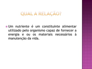  Um

nutriente é um constituinte alimentar
utilizado pelo organismo capaz de fornecer a
energia e ou os materiais necessários à
manutenção da vida.

 