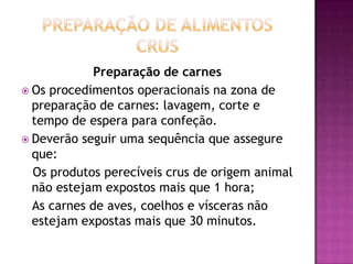 Preparação de carnes
 Os procedimentos operacionais na zona de
preparação de carnes: lavagem, corte e
tempo de espera para confeção.
 Deverão seguir uma sequência que assegure
que:
Os produtos perecíveis crus de origem animal
não estejam expostos mais que 1 hora;
As carnes de aves, coelhos e vísceras não
estejam expostas mais que 30 minutos.

 