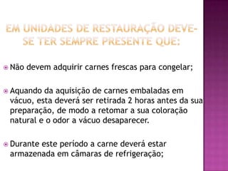  Não

devem adquirir carnes frescas para congelar;

 Aquando

da aquisição de carnes embaladas em
vácuo, esta deverá ser retirada 2 horas antes da sua
preparação, de modo a retomar a sua coloração
natural e o odor a vácuo desaparecer.

 Durante

este período a carne deverá estar
armazenada em câmaras de refrigeração;

 