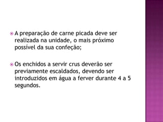 A

preparação de carne picada deve ser
realizada na unidade, o mais próximo
possível da sua confeção;

 Os

enchidos a servir crus deverão ser
previamente escaldados, devendo ser
introduzidos em água a ferver durante 4 a 5
segundos.

 