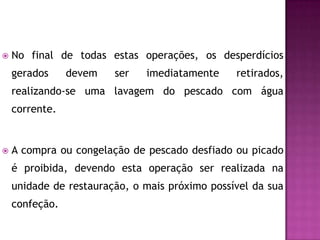 

No final de todas estas operações, os desperdícios
gerados

devem

ser

imediatamente

retirados,

realizando-se uma lavagem do pescado com água
corrente.



A compra ou congelação de pescado desfiado ou picado
é proibida, devendo esta operação ser realizada na
unidade de restauração, o mais próximo possível da sua

confeção.

 
